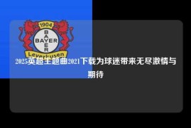 2025英超主题曲2021下载为球迷带来无尽激情与期待