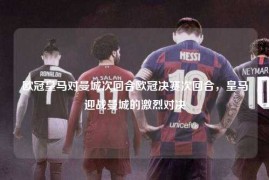 欧冠皇马对曼城次回合欧冠决赛次回合，皇马迎战曼城的激烈对决