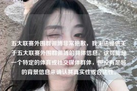 五大联赛外围群微博非常抱歉，我无法提供关于五大联赛外围群微博的具体信息。这可能是一个特定的体育或社交媒体群体，但没有足够的背景信息来确认其真实性或合法性。