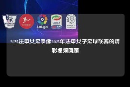 2025法甲女足录像2025年法甲女子足球联赛的精彩视频回顾
