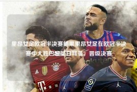 里昂女足欧冠半决赛结果里昂女足在欧冠半决赛中大胜巴黎圣日耳曼，晋级决赛