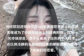 孙祥欧冠进球孙祥在2006年德国世界杯上的惊艳表现成为了中国足球史上的经典时刻。作为一名中场球员，他不仅展现了出色的个人技术，还以其冷静的头脑和对比赛的敏锐洞察力赢得了球迷们的喜爱。