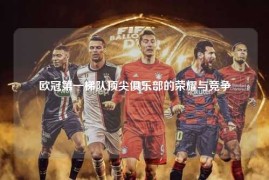 欧冠第一梯队顶尖俱乐部的荣耀与竞争