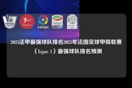 2025法甲最强球队排名2025年法国足球甲级联赛（Ligue 1）最强球队排名预测