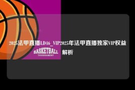 2025法甲直播LD46_VIP2025年法甲直播独家VIP权益解析