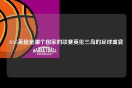 2025英超是哪个国家的联赛英伦三岛的足球盛宴