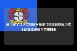 皇马拿了几次欧冠冠军皇家马德里在欧冠历史上的辉煌成就与荣耀时刻