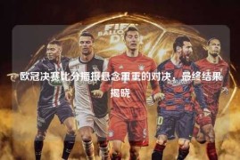 欧冠决赛比分播报悬念重重的对决，最终结果揭晓