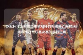 欧冠杯什么时候结束欧冠杯何时落幕？揭秘2023年欧洲冠军联赛决赛的最新进展
