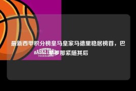 最新西甲积分榜皇马皇家马德里稳居榜首，巴塞罗那紧随其后