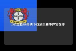 2025英超360高清下载顶级赛事体验在即