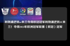 利物浦逆转ac米兰夺得欧冠冠军利物浦逆转AC米兰！夺得2023年欧洲冠军联赛（欧冠）冠军