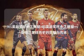 2025英超奖杯永久保留2025英超奖杯永久保留——英格兰足球历史的荣耀与传承