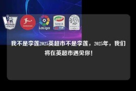 我不是李莲2025英超市不是李莲，2025年，我们将在英超市遇见你！