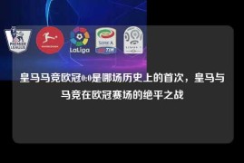 皇马马竞欧冠0:0是哪场历史上的首次，皇马与马竞在欧冠赛场的绝平之战