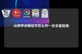 山西甲状腺结节怎么办一份全面指南