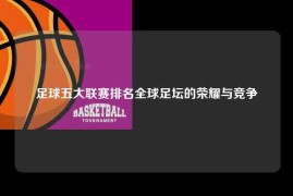 足球五大联赛排名全球足坛的荣耀与竞争