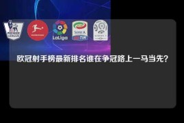 欧冠射手榜最新排名谁在争冠路上一马当先？