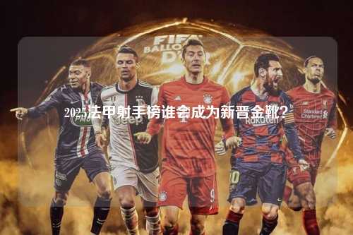 2025法甲射手榜谁会成为新晋金靴？第1张-五大联赛直播-五大联赛赛程时间表-五大联赛排名积分榜