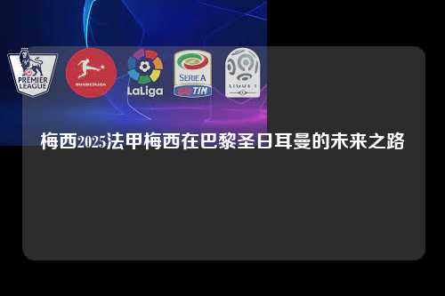 梅西2025法甲梅西在巴黎圣日耳曼的未来之路第1张-五大联赛直播-五大联赛赛程时间表-五大联赛排名积分榜
