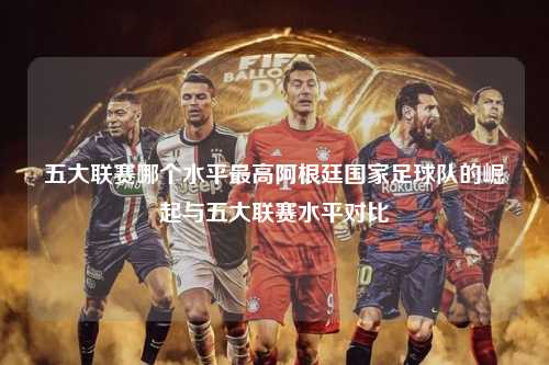 五大联赛哪个水平最高阿根廷国家足球队的崛起与五大联赛水平对比第1张-五大联赛直播-五大联赛赛程时间表-五大联赛排名积分榜