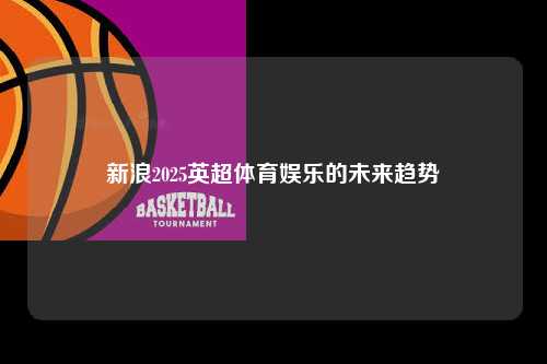 新浪2025英超体育娱乐的未来趋势第1张-五大联赛直播-五大联赛赛程时间表-五大联赛排名积分榜