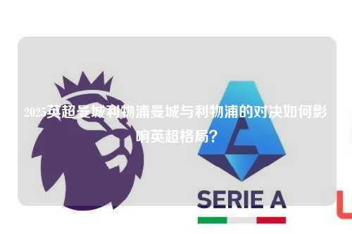 2025英超曼城利物浦曼城与利物浦的对决如何影响英超格局？第1张-五大联赛直播-五大联赛赛程时间表-五大联赛排名积分榜