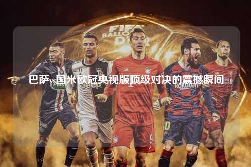 巴萨vs国米欧冠央视版顶级对决的震撼瞬间第1张-五大联赛直播