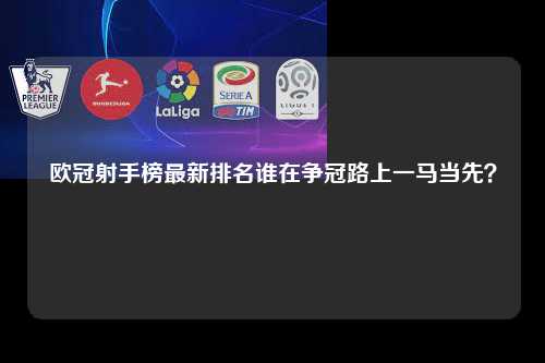 欧冠射手榜最新排名谁在争冠路上一马当先？第1张-五大联赛直播