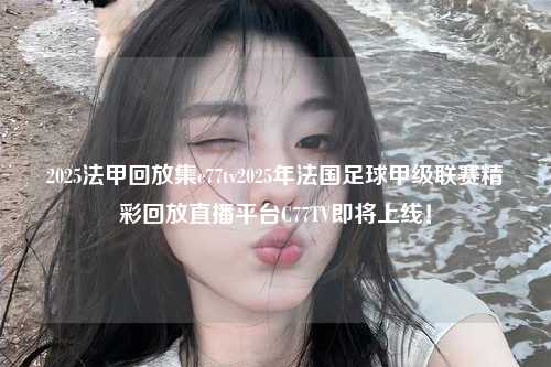 2025法甲回放集c77tv2025年法国足球甲级联赛精彩回放直播平台C77TV即将上线！第1张-五大联赛直播