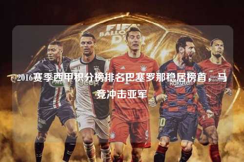 2016赛季西甲积分榜排名巴塞罗那稳居榜首，马竞冲击亚军第1张-五大联赛直播
