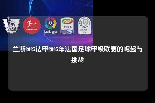 兰斯2025法甲2025年法国足球甲级联赛的崛起与挑战第1张-五大联赛直播