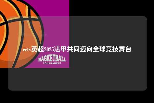 cctv英超2025法甲共同迈向全球竞技舞台第1张-五大联赛直播