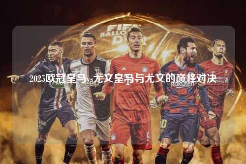 2025欧冠皇马vs尤文皇马与尤文的巅峰对决第1张-五大联赛直播