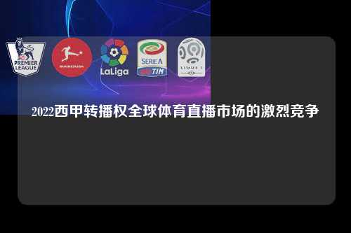 2022西甲转播权全球体育直播市场的激烈竞争第1张-五大联赛直播