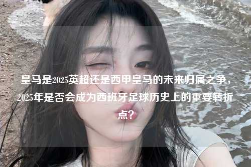 皇马是2025英超还是西甲皇马的未来归属之争，2025年是否会成为西班牙足球历史上的重要转折点？第1张-五大联赛直播