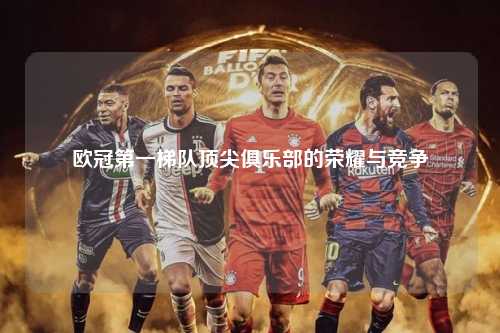 欧冠第一梯队顶尖俱乐部的荣耀与竞争第1张-五大联赛直播