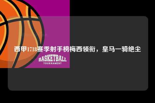 西甲1718赛季射手榜梅西领衔，皇马一骑绝尘第1张-五大联赛直播