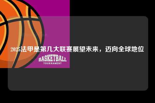 2025法甲是第几大联赛展望未来，迈向全球地位第1张-五大联赛直播