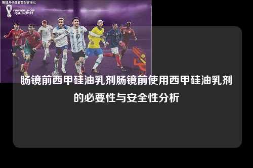 肠镜前西甲硅油乳剂肠镜前使用西甲硅油乳剂的必要性与安全性分析第1张-五大联赛直播