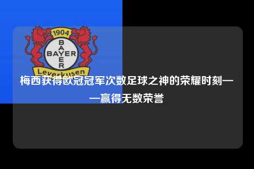 梅西获得欧冠冠军次数足球之神的荣耀时刻——赢得无数荣誉第1张-五大联赛直播