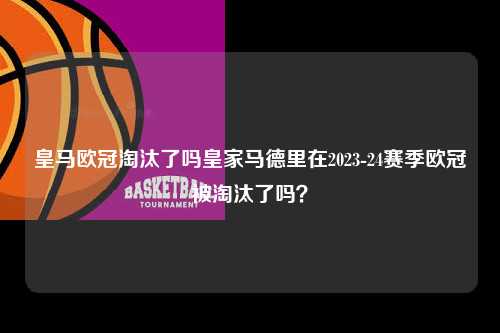 皇马欧冠淘汰了吗皇家马德里在2023-24赛季欧冠被淘汰了吗？第1张-五大联赛直播