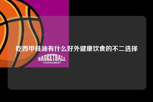 吃西甲硅油有什么好外健康饮食的不二选择第1张-五大联赛直播