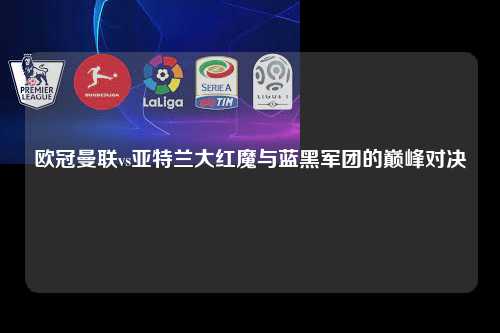 欧冠曼联vs亚特兰大红魔与蓝黑军团的巅峰对决第1张-五大联赛直播