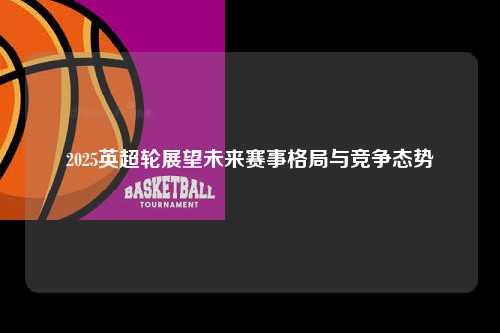 2025英超轮展望未来赛事格局与竞争态势第1张-五大联赛直播