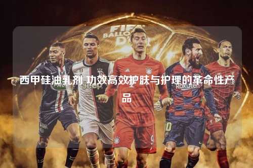 西甲硅油乳剂 功效高效护肤与护理的革命性产品第1张-五大联赛直播