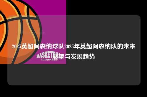 2025英超阿森纳球队2025年英超阿森纳队的未来展望与发展趋势第1张-五大联赛直播