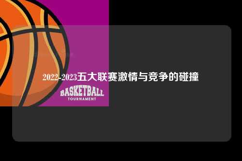2022-2023五大联赛激情与竞争的碰撞第1张-五大联赛直播