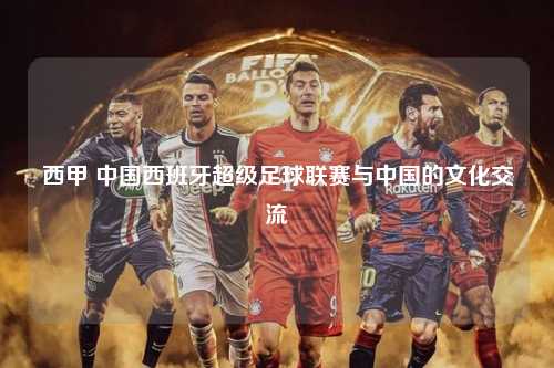 西甲 中国西班牙超级足球联赛与中国的文化交流第1张-五大联赛直播