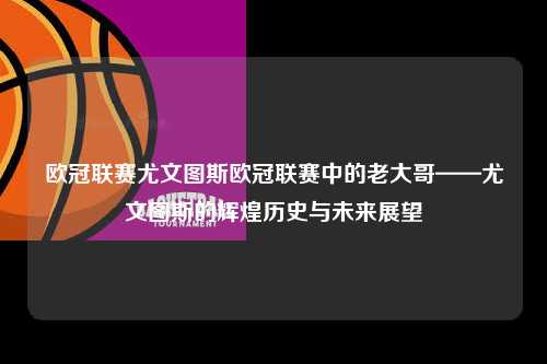 欧冠联赛尤文图斯欧冠联赛中的老大哥——尤文图斯的辉煌历史与未来展望第1张-五大联赛直播